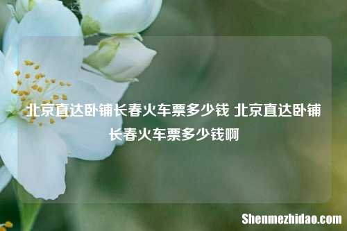 北京直达卧铺长春火车票多少钱 北京直达卧铺长春火车票多少钱啊