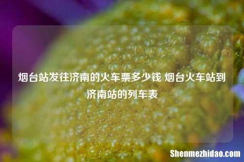 烟台站发往济南的火车票多少钱 烟台火车站到济南站的列车表
