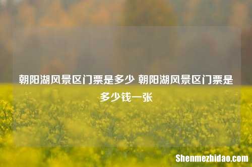 朝阳湖风景区门票是多少 朝阳湖风景区门票是多少钱一张