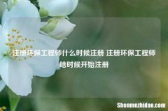 注册环保工程师什么时候注册 注册环保工程师啥时候开始注册