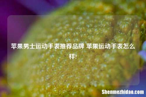 苹果男士运动手表推荐品牌 苹果运动手表怎么样?