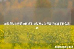 处女座女生开始花你钱了 处女座女生开始花你钱了什么意思
