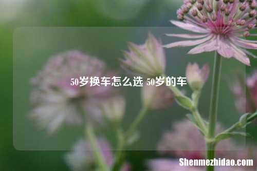 50岁换车怎么选 50岁的车