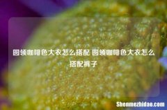 圆领咖啡色大衣怎么搭配 圆领咖啡色大衣怎么搭配裤子