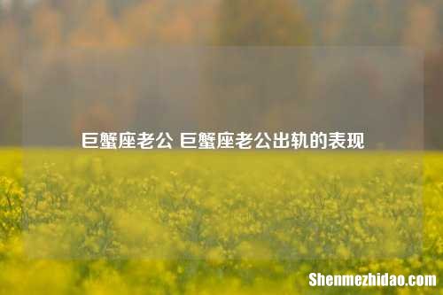 巨蟹座老公 巨蟹座老公出轨的表现