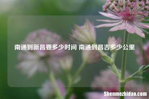 南通到新昌要多少时间 南通到昌吉多少公里
