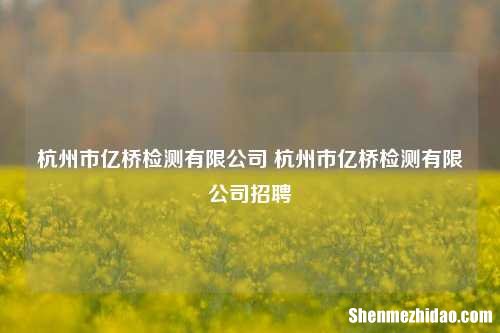 杭州市亿桥检测有限公司 杭州市亿桥检测有限公司招聘