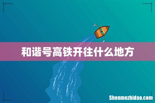 和谐号高铁开往什么地方