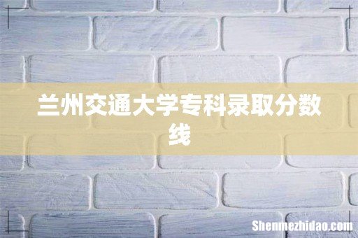 兰州交通大学专科录取分数线