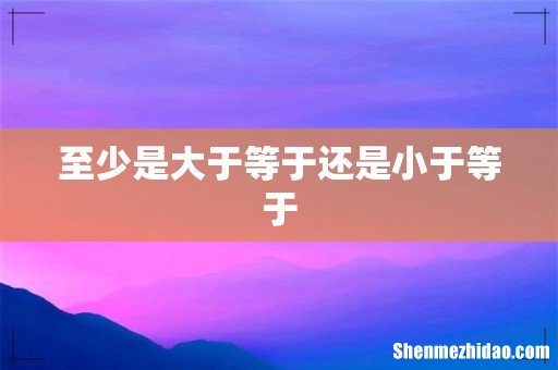 至少是大于等于还是小于等于