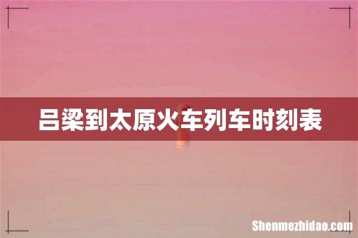 吕梁到太原火车列车时刻表