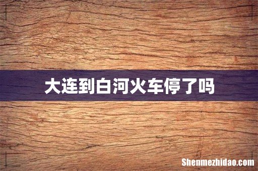 大连到白河火车停了吗