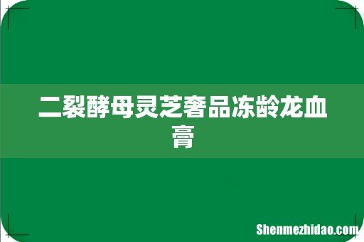 二裂酵母灵芝奢品冻龄龙血膏