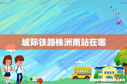 城际铁路株洲南站在哪