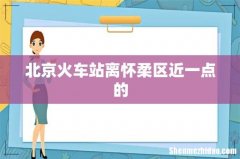 北京火车站离怀柔区近一点的