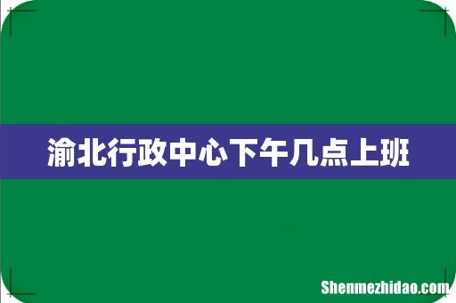 渝北行政中心下午几点上班