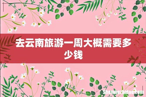 去云南旅游一周大概需要多少钱