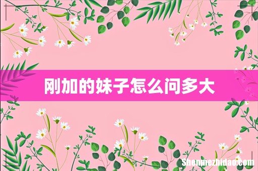 刚加的妹子怎么问多大