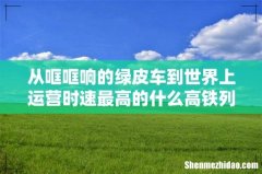 从哐哐响的绿皮车到世界上运营时速最高的什么高铁列车