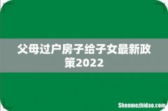 父母过户房子给子女最新政策2022