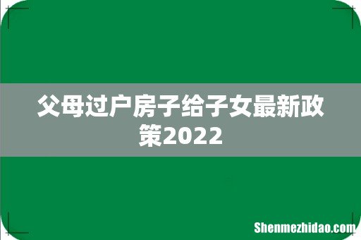 父母过户房子给子女最新政策2022