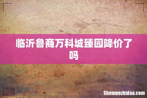 临沂鲁商万科城臻园降价了吗