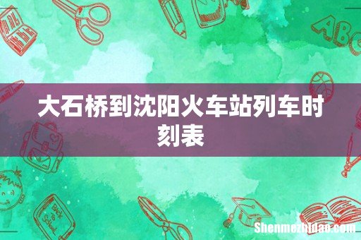 大石桥到沈阳火车站列车时刻表