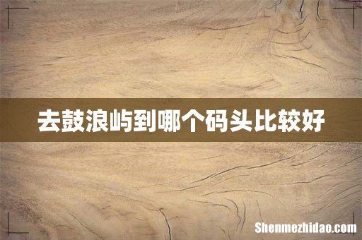 去鼓浪屿到哪个码头比较好