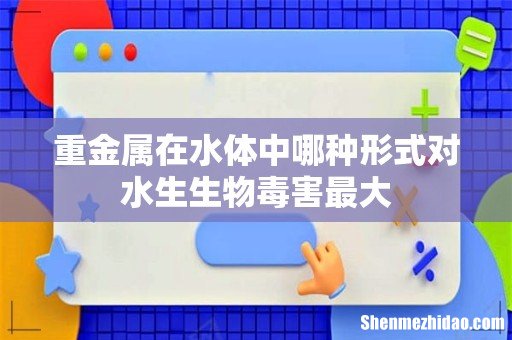 重金属在水体中哪种形式对水生生物毒害最大