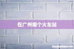 在广州哪个火车站