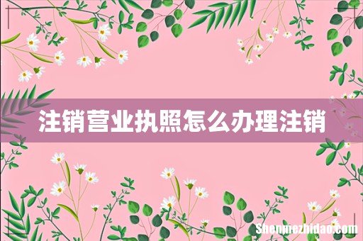 注销营业执照怎么办理注销