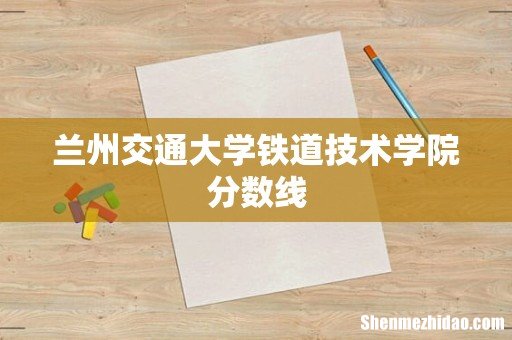 兰州交通大学铁道技术学院分数线