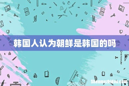 韩国人认为朝鲜是韩国的吗