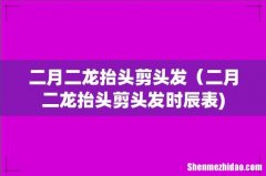 二月二龙抬头剪头发（二月二龙抬头剪头发时辰表)