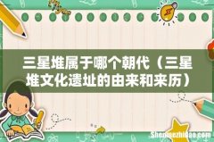 三星堆文化遗址的由来和来历 三星堆属于哪个朝代