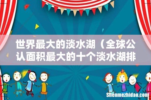 全球公认面积最大的十个淡水湖排名 世界最大的淡水湖