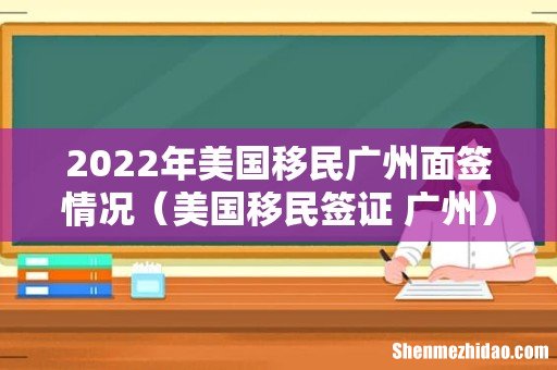 美国移民签证 广州 2022年美国移民广州面签情况