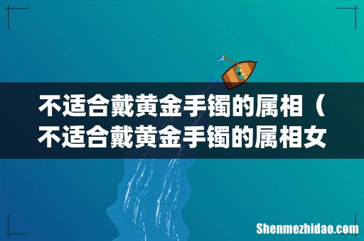不适合戴黄金手镯的属相(不适合戴黄金手镯的属相女)