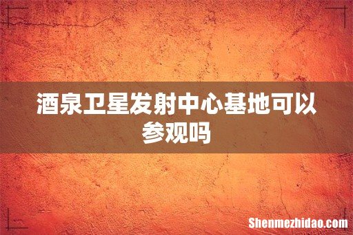 酒泉卫星发射中心基地可以参观吗
