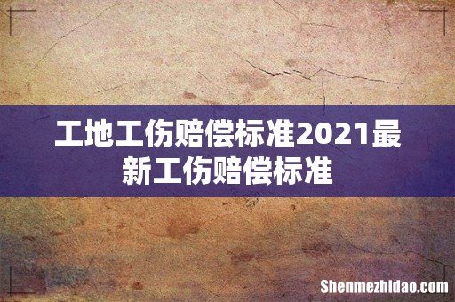 工地工伤赔偿标准2021最新工伤赔偿标准