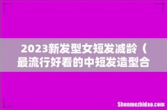 最流行好看的中短发造型合集 2023新发型女短发减龄