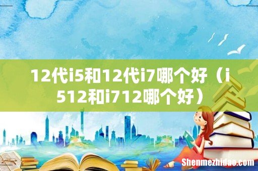 i512和i712哪个好 12代i5和12代i7哪个好