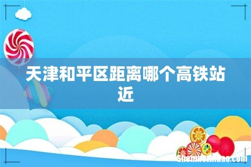 天津和平区距离哪个高铁站近