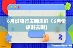 6月份旅行去哪里好（6月份旅游去哪)