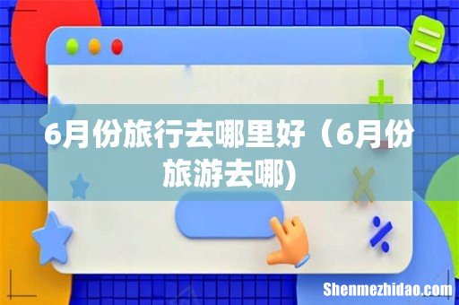 6月份旅行去哪里好（6月份旅游去哪)