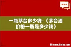 茅台酒价格一瓶是多少钱 一瓶茅台多少钱-
