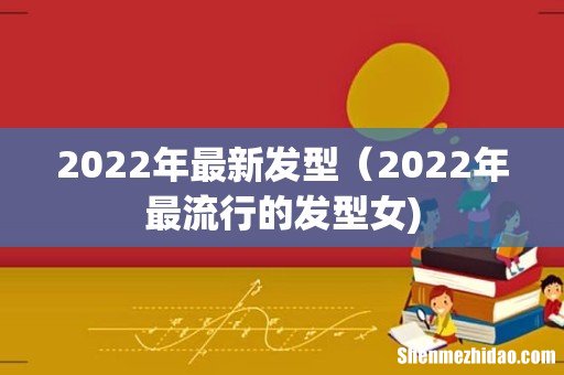 2022年最新发型（2022年最流行的发型女)