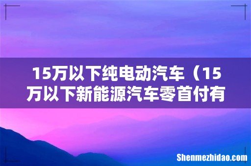 15万以下新能源汽车零首付有几种 15万以下纯电动汽车