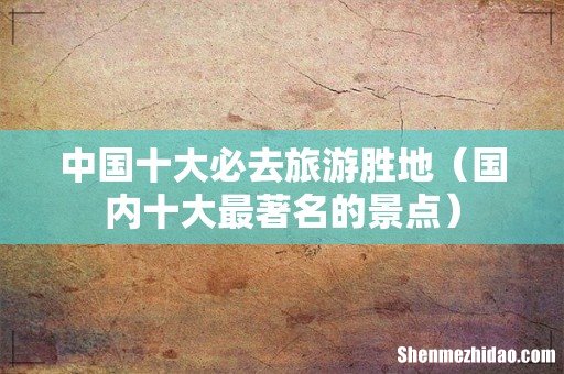 国内十大最著名的景点 中国十大必去旅游胜地