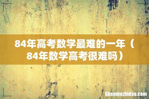 84年数学高考很难吗 84年高考数学最难的一年